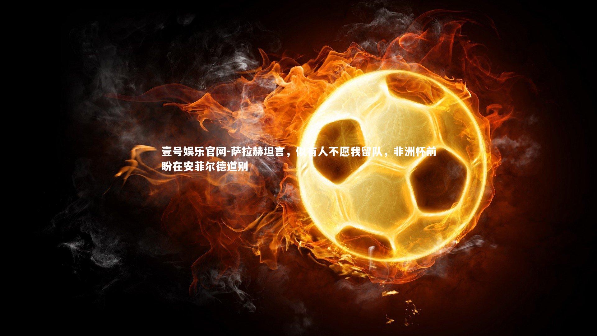 萨拉赫坦言，似有人不愿我留队，非洲杯前盼在安菲尔德道别